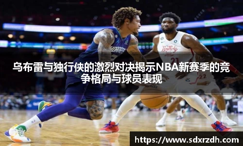 乌布雷与独行侠的激烈对决揭示NBA新赛季的竞争格局与球员表现